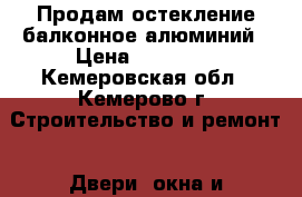 Продам остекление балконное алюминий › Цена ­ 16 000 - Кемеровская обл., Кемерово г. Строительство и ремонт » Двери, окна и перегородки   